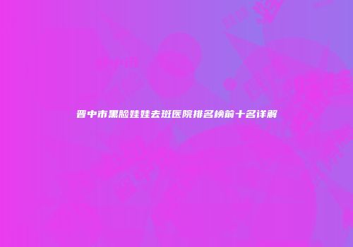 晋中市黑脸娃娃去斑医院排名榜前十名详解