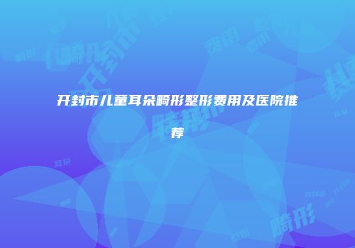 开封市儿童耳朵畸形整形费用及医院推荐