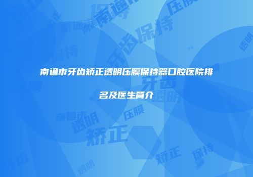 南通市牙齿矫正透明压膜保持器口腔医院排名及医生简介