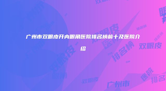 广州市双眼皮开内眼角医院排名榜前十及医院介绍