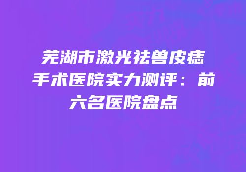 芜湖市激光祛兽皮痣手术医院实力测评：前六名医院盘点