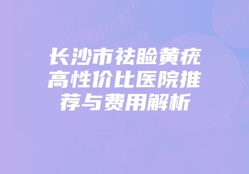 长沙市祛睑黄疣高性价比医院推荐与费用解析