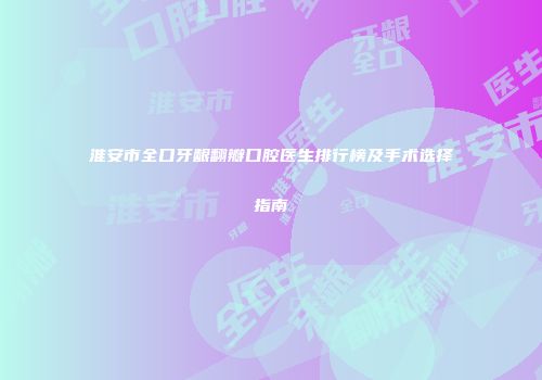 淮安市全口牙龈翻瓣口腔医生排行榜及手术选择指南