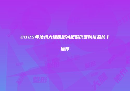 2025年池州大腿吸脂减肥整形医院排名前十推荐