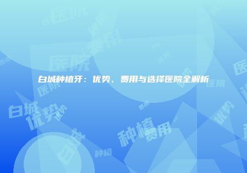 白城种植牙：优势、费用与选择医院全解析