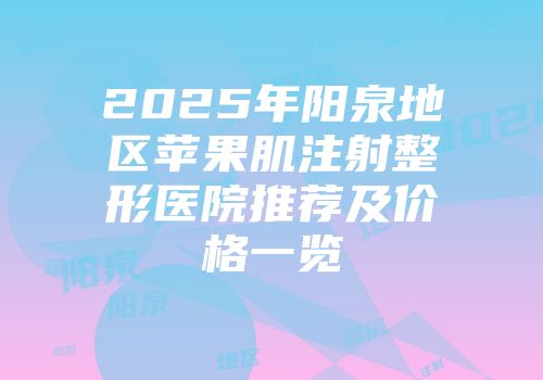 2025年阳泉地区苹果肌注射整形医院推荐及价格一览