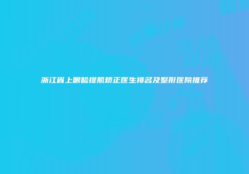 浙江省上眼睑提肌矫正医生排名及整形医院推荐