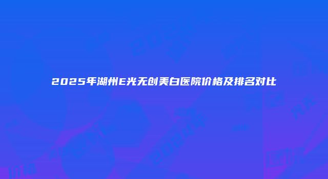 2025年湖州E光无创美白医院价格及排名对比