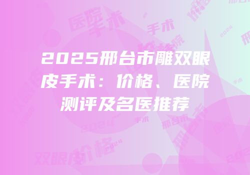 2025邢台市雕双眼皮手术：价格、医院测评及名医推荐