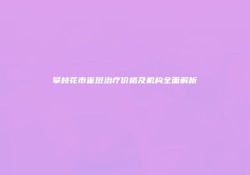 攀枝花市雀斑治疗价格及机构全面解析