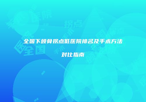 全国下颌骨拐点低医院排名及手术方法对比指南