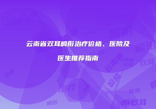 云南省双耳畸形治疗价格、医院及医生推荐指南