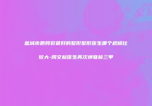 盐城市唇腭裂最好的整形整形医生哪个规模比较大-周文标医生再次蝉联前三甲