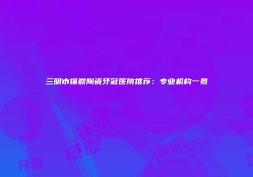三明市镶嵌陶瓷牙冠医院推荐：专业机构一览