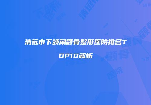 清远市下颌角颧骨整形医院排名TOP10解析