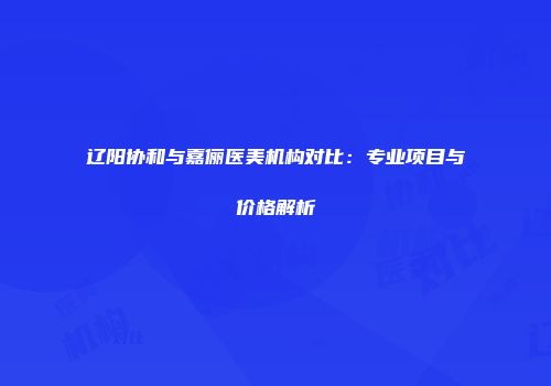 辽阳协和与嘉俪医美机构对比：专业项目与价格解析