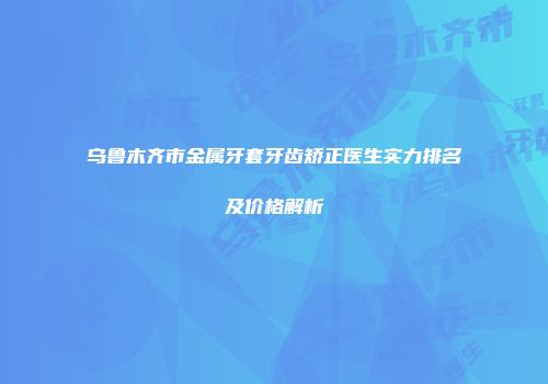 乌鲁木齐市金属牙套牙齿矫正医生实力排名及价格解析