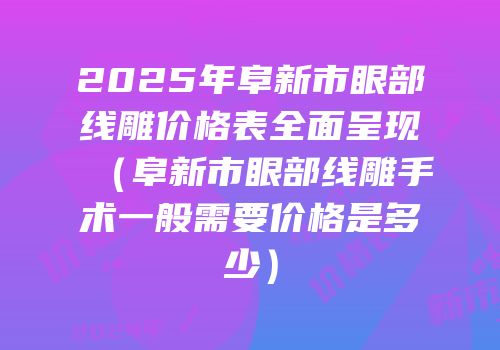 2025年阜新市眼部线雕价格表全面呈现（阜新市眼部线雕手术一般需要价格是多少）