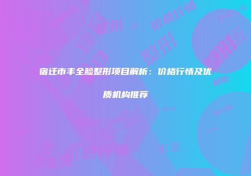 宿迁市丰全脸整形项目解析：价格行情及优质机构推荐