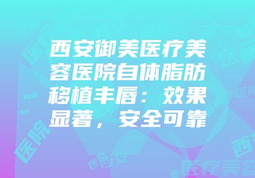 西安御美医疗美容医院自体脂肪移植丰唇：效果显著，安全可靠