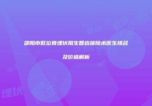 邵阳市低位骨埋伏阻生智齿拔除术医生排名及价格解析
