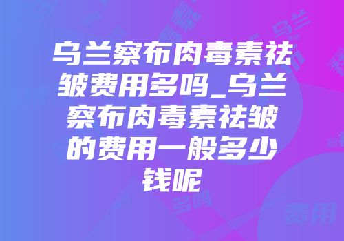 乌兰察布肉毒素祛皱费用多吗_乌兰察布肉毒素祛皱的费用一般多少钱呢