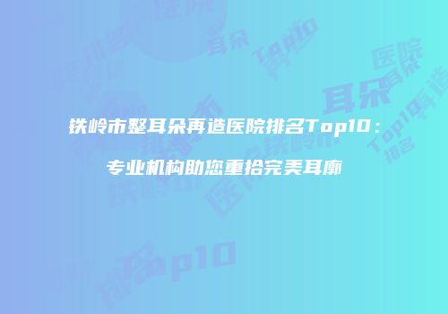 铁岭市整耳朵再造医院排名Top10：专业机构助您重拾完美耳廓