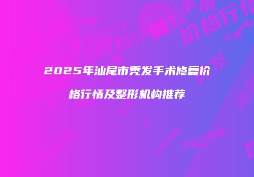 2025年汕尾市秃发手术修复价格行情及整形机构推荐