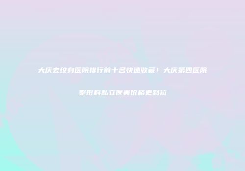 大庆去纹身医院排行前十名快速收藏！大庆第四医院整形科私立医美价格更到位