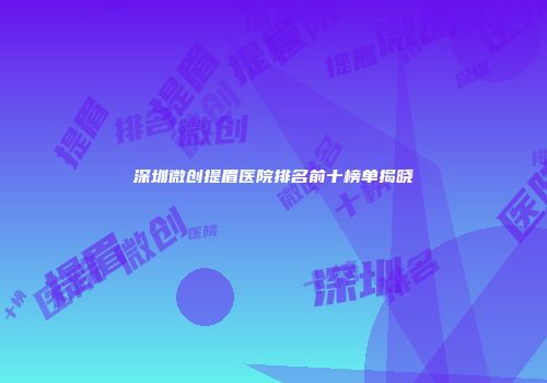 深圳微创提眉医院排名前十榜单揭晓