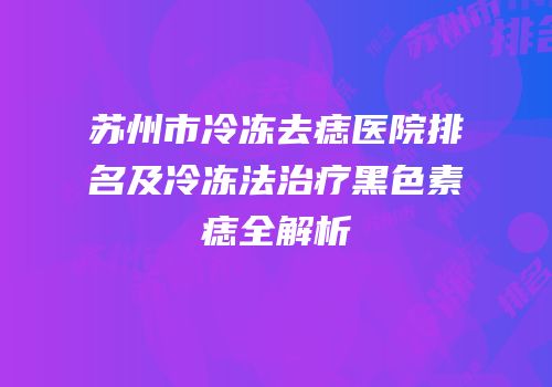 苏州市冷冻去痣医院排名及冷冻法治疗黑色素痣全解析