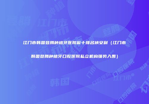 江门市韩国登腾种植牙医院前十排名榜安利（江门市韩国登腾种植牙口腔医院私立机构强势入围）