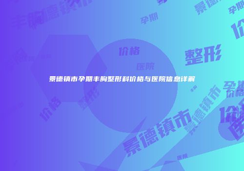 景德镇市孕期丰胸整形科价格与医院信息详解