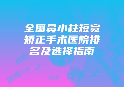 全国鼻小柱短宽矫正手术医院排名及选择指南