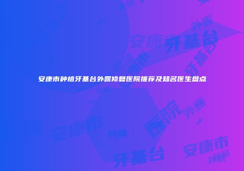 安康市种植牙基台外露修复医院推荐及知名医生盘点