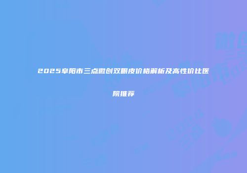 2025阜阳市三点微创双眼皮价格解析及高性价比医院推荐