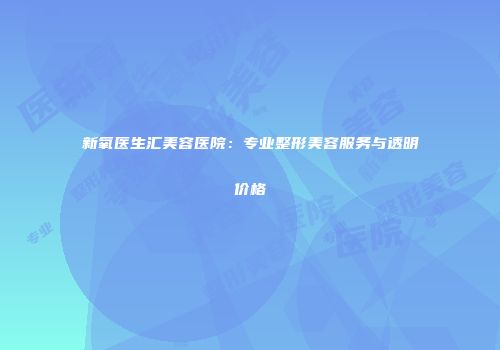 新氧医生汇美容医院：专业整形美容服务与透明价格