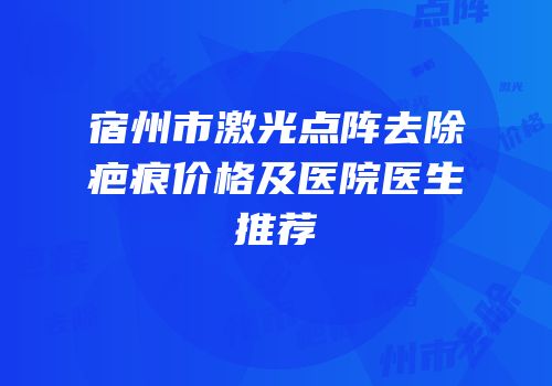 宿州市激光点阵去除疤痕价格及医院医生推荐