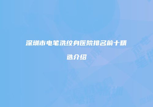 深圳市电笔洗纹身医院排名前十精选介绍
