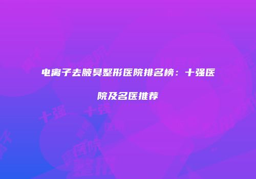 电离子去腋臭整形医院排名榜：十强医院及名医推荐