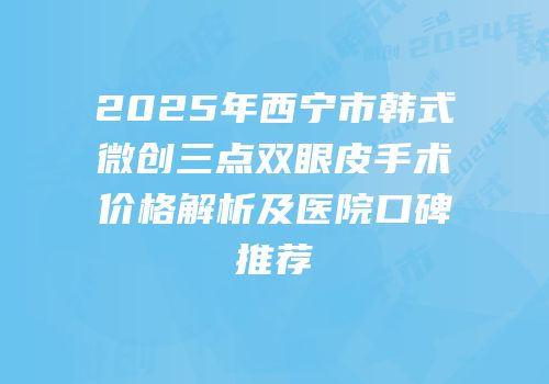 2025年西宁市韩式微创三点双眼皮手术价格解析及医院口碑推荐