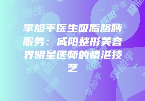 李旭平医生吸脂胳膊服务：咸阳整形美容界明星医师的精湛技艺