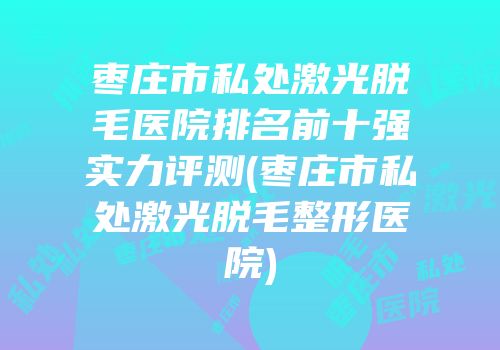 枣庄市私处激光脱毛医院排名前十强实力评测(枣庄市私处激光脱毛整形医院)