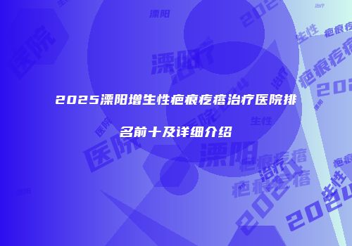 2025溧阳增生性疤痕疙瘩治疗医院排名前十及详细介绍