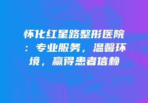 怀化红星路整形医院：专业服务，温馨环境，赢得患者信赖