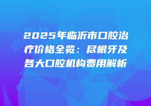 2025年临沂市口腔治疗价格全览：尽根牙及各大口腔机构费用解析