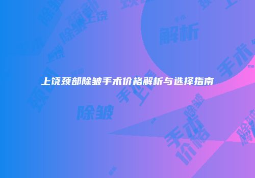 上饶颈部除皱手术价格解析与选择指南