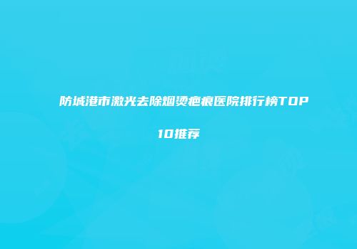 防城港市激光去除烟烫疤痕医院排行榜TOP10推荐