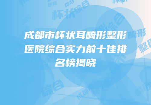 成都市杯状耳畸形整形医院综合实力前十佳排名榜揭晓