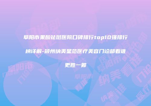 阜阳市果酸祛斑医院口碑排行top10强排行榜详解-颍州纳美星范医疗美容门诊部看谁更胜一筹